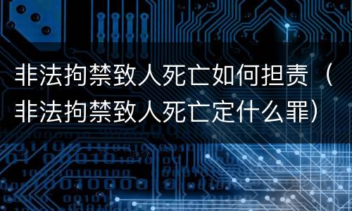 非法拘禁致人死亡如何担责（非法拘禁致人死亡定什么罪）