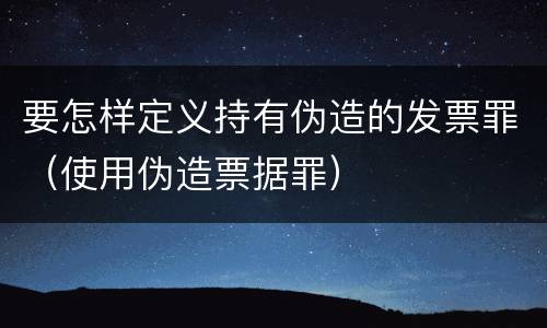 要怎样定义持有伪造的发票罪（使用伪造票据罪）