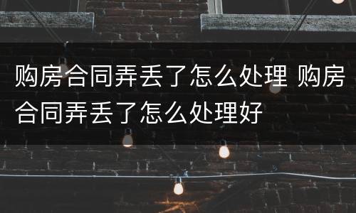 购房合同弄丢了怎么处理 购房合同弄丢了怎么处理好