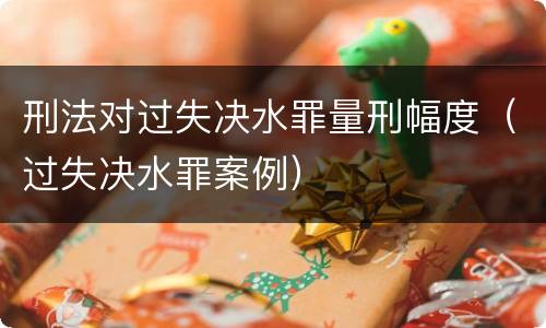 刑法对过失决水罪量刑幅度（过失决水罪案例）