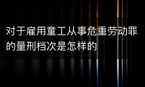 对于雇用童工从事危重劳动罪的量刑档次是怎样的