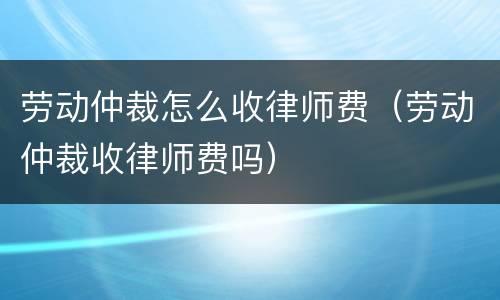 劳动仲裁怎么收律师费（劳动仲裁收律师费吗）