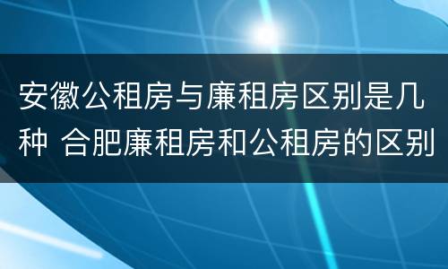 安徽公租房与廉租房区别是几种 合肥廉租房和公租房的区别