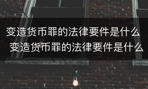变造货币罪的法律要件是什么 变造货币罪的法律要件是什么意思