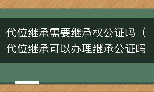 代位继承需要继承权公证吗（代位继承可以办理继承公证吗）
