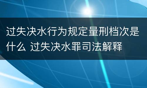 过失决水行为规定量刑档次是什么 过失决水罪司法解释
