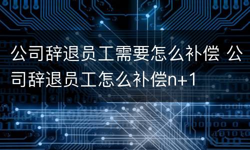 公司辞退员工需要怎么补偿 公司辞退员工怎么补偿n+1
