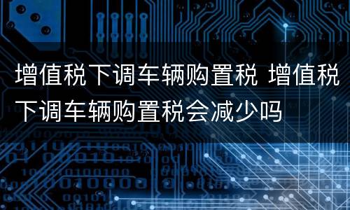增值税下调车辆购置税 增值税下调车辆购置税会减少吗