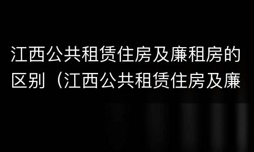 江西公共租赁住房及廉租房的区别（江西公共租赁住房及廉租房的区别在哪）