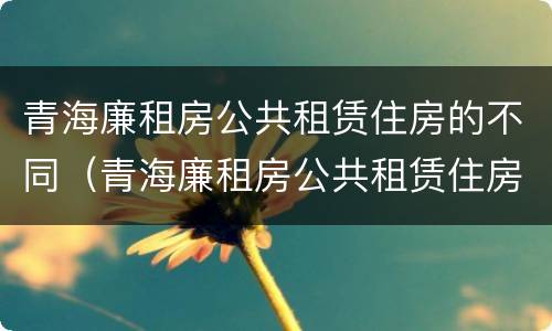 青海廉租房公共租赁住房的不同（青海廉租房公共租赁住房的不同条件）