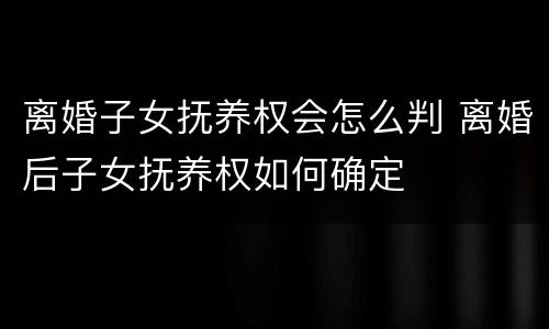 离婚子女抚养权会怎么判 离婚后子女抚养权如何确定