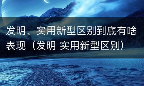发明、实用新型区别到底有啥表现（发明 实用新型区别）