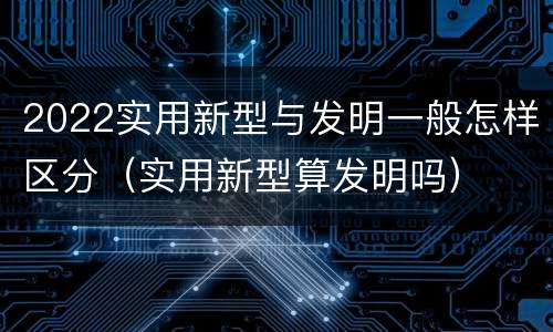 2022实用新型与发明一般怎样区分（实用新型算发明吗）