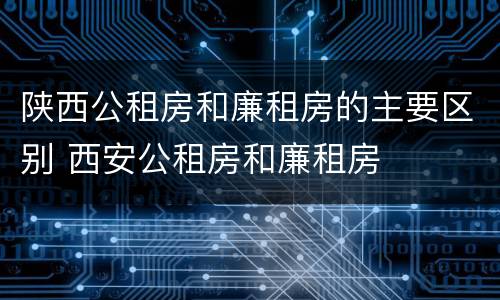 陕西公租房和廉租房的主要区别 西安公租房和廉租房