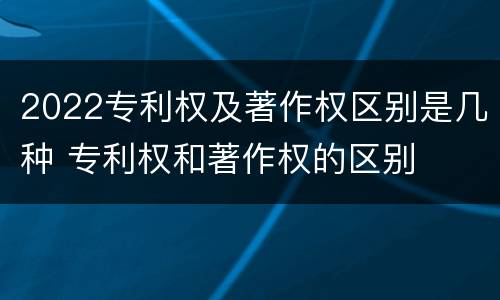 2022专利权及著作权区别是几种 专利权和著作权的区别