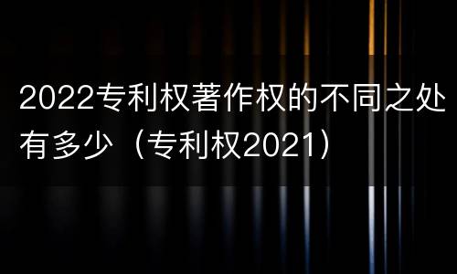 2022专利权著作权的不同之处有多少（专利权2021）