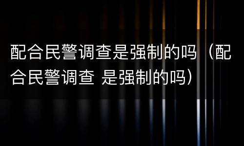 配合民警调查是强制的吗（配合民警调查 是强制的吗）