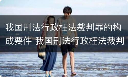 我国刑法行政枉法裁判罪的构成要件 我国刑法行政枉法裁判罪的构成要件是什么