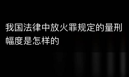 我国法律中放火罪规定的量刑幅度是怎样的