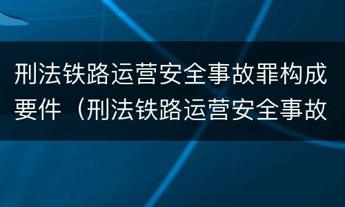 刑法铁路运营安全事故罪构成要件（刑法铁路运营安全事故罪构成要件有哪些）