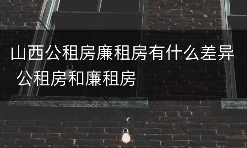 山西公租房廉租房有什么差异 公租房和廉租房