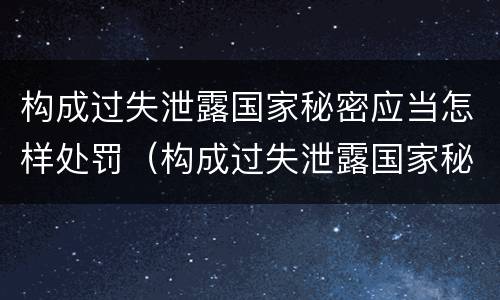 构成过失泄露国家秘密应当怎样处罚（构成过失泄露国家秘密应当怎样处罚他人）