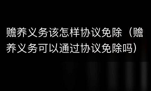 赡养义务该怎样协议免除（赡养义务可以通过协议免除吗）