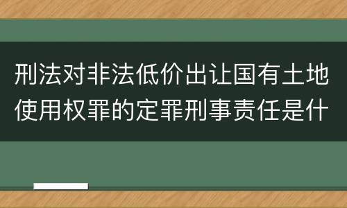 刑法对非法低价出让国有土地使用权罪的定罪刑事责任是什么样的