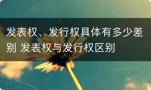 发表权、发行权具体有多少差别 发表权与发行权区别