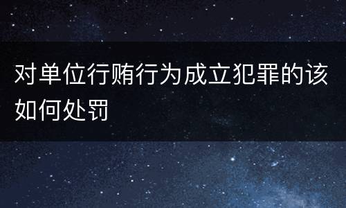 对单位行贿行为成立犯罪的该如何处罚