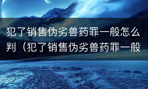 犯了销售伪劣兽药罪一般怎么判（犯了销售伪劣兽药罪一般怎么判刑）