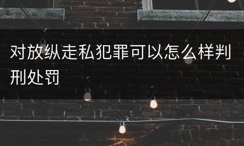 对放纵走私犯罪可以怎么样判刑处罚