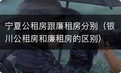 宁夏公租房跟廉租房分别（银川公租房和廉租房的区别）