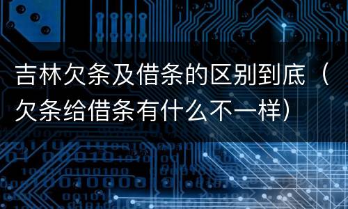 吉林欠条及借条的区别到底（欠条给借条有什么不一样）