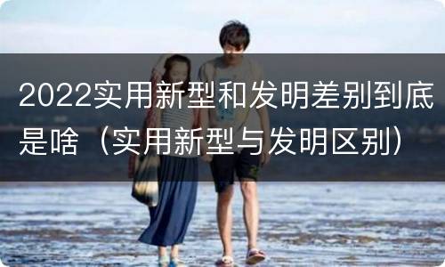 2022实用新型和发明差别到底是啥（实用新型与发明区别）