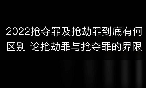 2022抢夺罪及抢劫罪到底有何区别 论抢劫罪与抢夺罪的界限