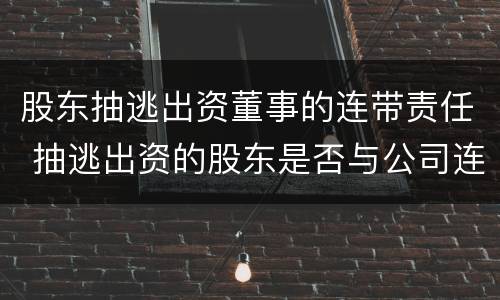 股东抽逃出资董事的连带责任 抽逃出资的股东是否与公司连带担责