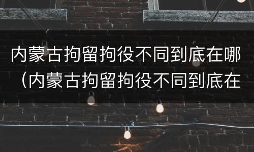 内蒙古拘留拘役不同到底在哪（内蒙古拘留拘役不同到底在哪服刑）