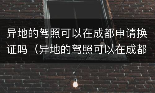 异地的驾照可以在成都申请换证吗（异地的驾照可以在成都申请换证吗要多久）