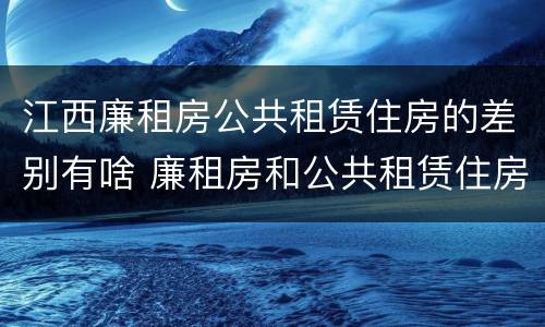 江西廉租房公共租赁住房的差别有啥 廉租房和公共租赁住房的区别