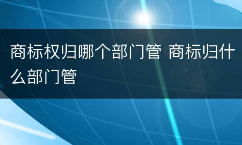 商标权归哪个部门管 商标归什么部门管