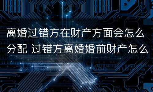 离婚过错方在财产方面会怎么分配 过错方离婚婚前财产怎么分