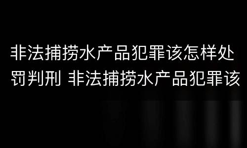 非法捕捞水产品犯罪该怎样处罚判刑 非法捕捞水产品犯罪该怎样处罚判刑的