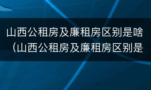 山西公租房及廉租房区别是啥（山西公租房及廉租房区别是啥啊）