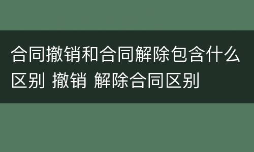 合同撤销和合同解除包含什么区别 撤销 解除合同区别