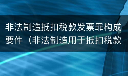 非法制造抵扣税款发票罪构成要件（非法制造用于抵扣税款发票）