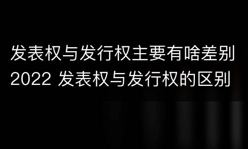 发表权与发行权主要有啥差别2022 发表权与发行权的区别