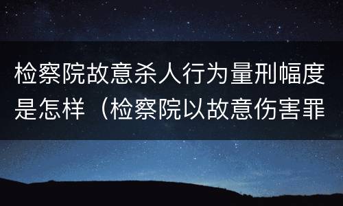 检察院故意杀人行为量刑幅度是怎样（检察院以故意伤害罪起诉）