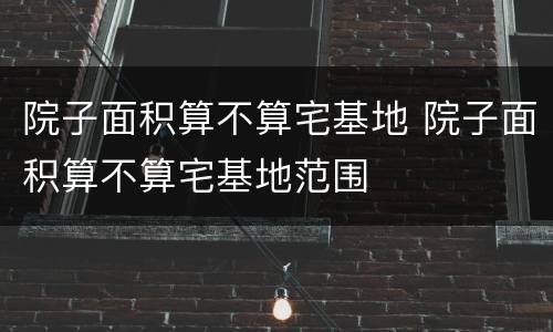 院子面积算不算宅基地 院子面积算不算宅基地范围