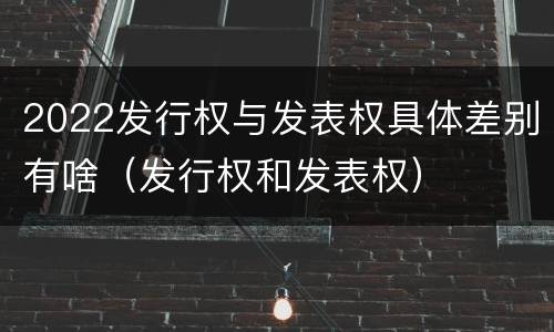 2022发行权与发表权具体差别有啥（发行权和发表权）